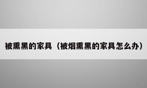 被熏黑的家具（被烟熏黑的家具怎么办）