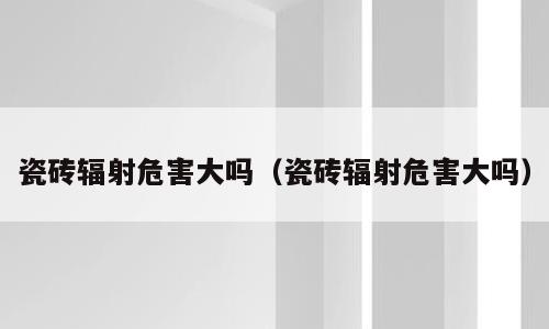瓷砖辐射危害大吗（瓷砖辐射危害大吗）