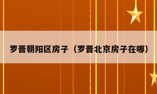 罗晋朝阳区房子（罗晋北京房子在哪）