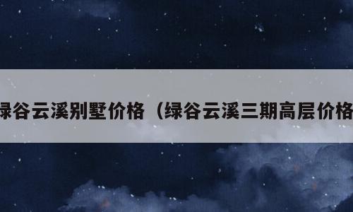 绿谷云溪别墅价格（绿谷云溪三期高层价格）