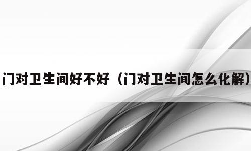门对卫生间好不好（门对卫生间怎么化解）