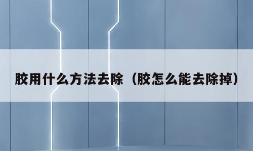 胶用什么方法去除（胶怎么能去除掉）