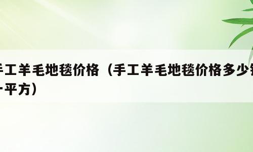 手工羊毛地毯价格（手工羊毛地毯价格多少钱一平方）