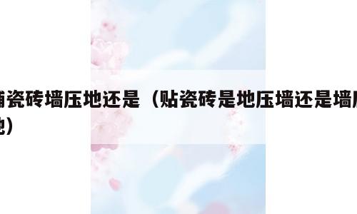铺瓷砖墙压地还是（贴瓷砖是地压墙还是墙压地）