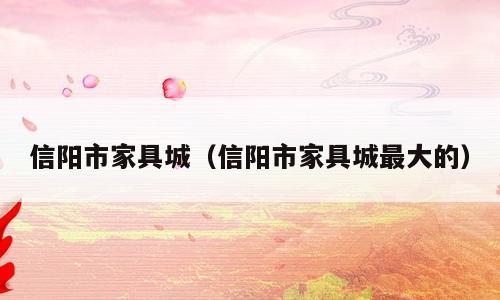 信阳市家具城（信阳市家具城最大的）