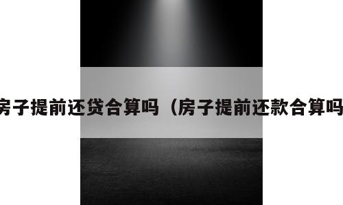 房子提前还贷合算吗（房子提前还款合算吗）