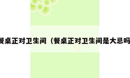 餐桌正对卫生间（餐桌正对卫生间是大忌吗）