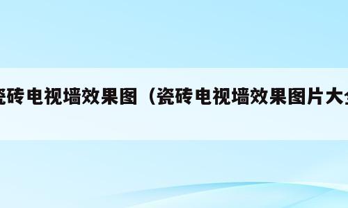 瓷砖电视墙效果图（瓷砖电视墙效果图片大全）