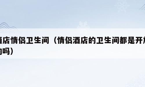 酒店情侣卫生间（情侣酒店的卫生间都是开放的吗）