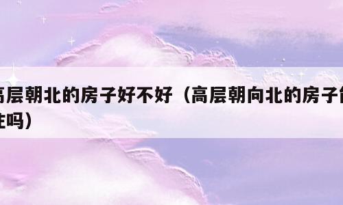 高层朝北的房子好不好（高层朝向北的房子能住吗）