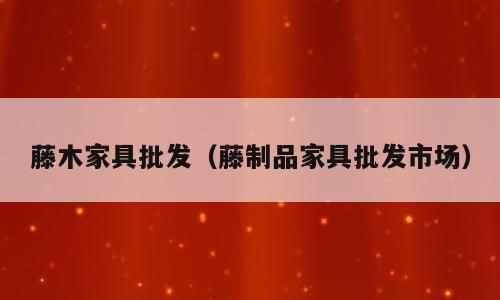 藤木家具批发（藤制品家具批发市场）