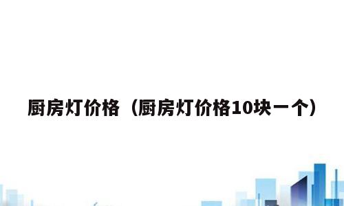 厨房灯价格（厨房灯价格10块一个）