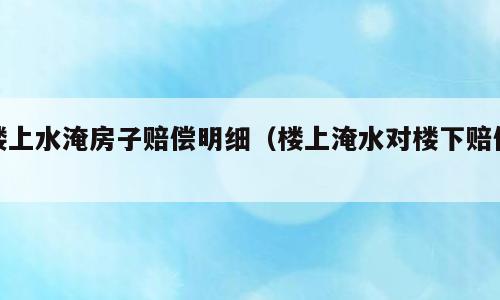 楼上水淹房子赔偿明细（楼上淹水对楼下赔偿）