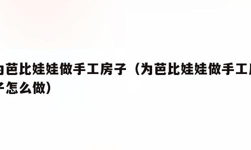 为芭比娃娃做手工房子（为芭比娃娃做手工房子怎么做）
