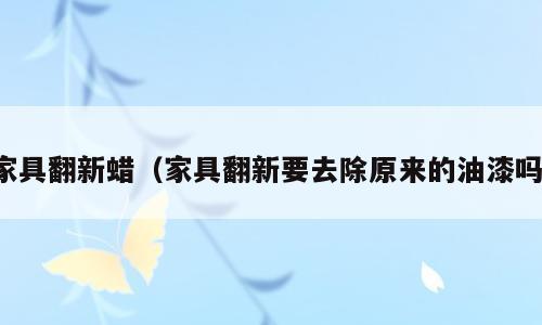 家具翻新蜡（家具翻新要去除原来的油漆吗）