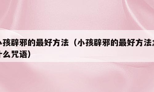 小孩辟邪的最好方法（小孩辟邪的最好方法念什么咒语）