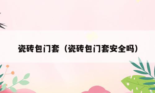 瓷砖包门套（瓷砖包门套安全吗）