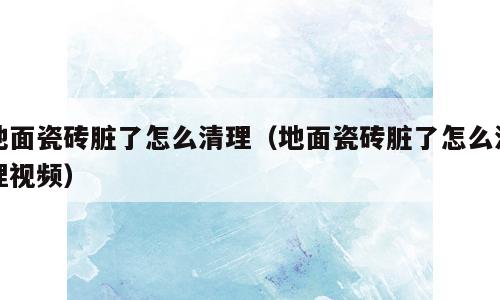 地面瓷砖脏了怎么清理（地面瓷砖脏了怎么清理视频）