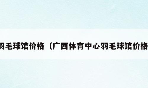 羽毛球馆价格（广西体育中心羽毛球馆价格）