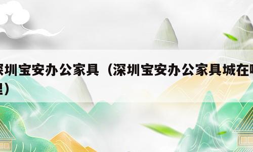 深圳宝安办公家具（深圳宝安办公家具城在哪里）