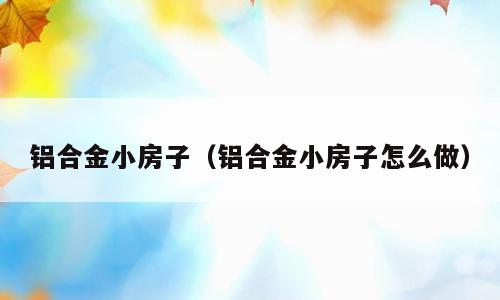 铝合金小房子（铝合金小房子怎么做）