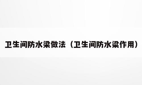 卫生间防水梁做法（卫生间防水粱作用）