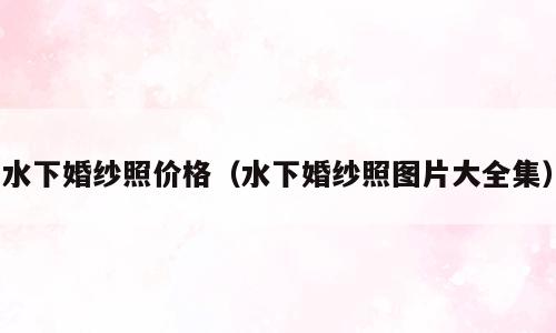 水下婚纱照价格（水下婚纱照图片大全集）