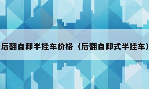 后翻自卸半挂车价格（后翻自卸式半挂车）