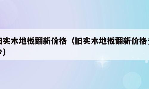 旧实木地板翻新价格（旧实木地板翻新价格多少）