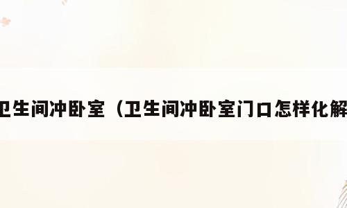 卫生间冲卧室（卫生间冲卧室门口怎样化解）