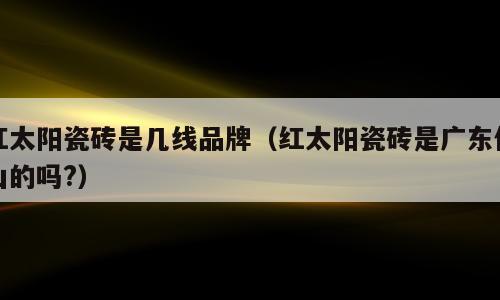 红太阳瓷砖是几线品牌（红太阳瓷砖是广东佛山的吗?）