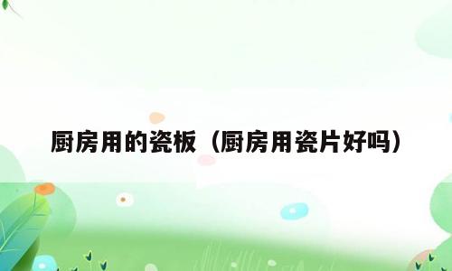 厨房用的瓷板（厨房用瓷片好吗）