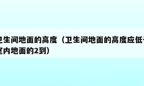 卫生间地面的高度（卫生间地面的高度应低于室内地面的2到）