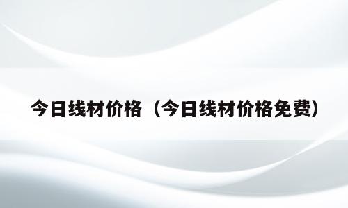 今日线材价格（今日线材价格免费）