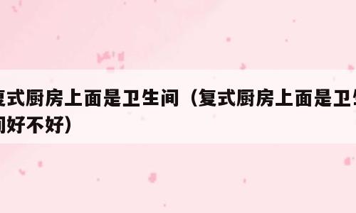 复式厨房上面是卫生间（复式厨房上面是卫生间好不好）