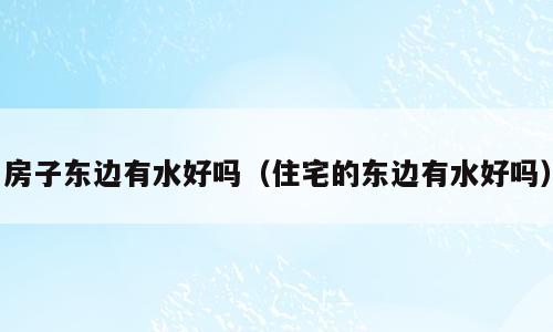 房子东边有水好吗（住宅的东边有水好吗）