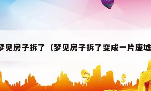 梦见房子拆了（梦见房子拆了变成一片废墟）
