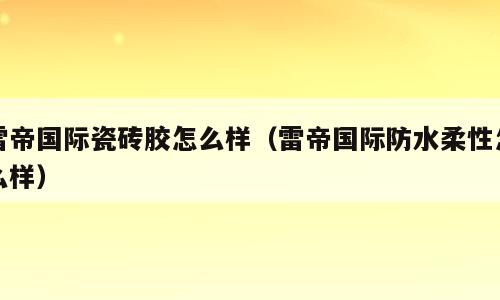 雷帝国际瓷砖胶怎么样（雷帝国际防水柔性怎么样）