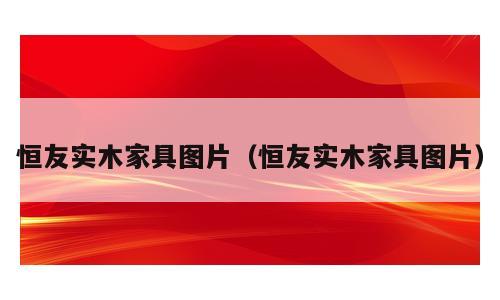 恒友实木家具图片（恒友实木家具图片）