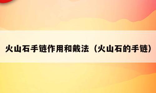 火山石手链作用和戴法（火山石的手链）