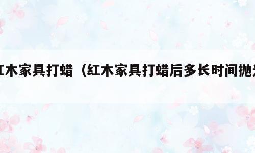 红木家具打蜡（红木家具打蜡后多长时间抛光）