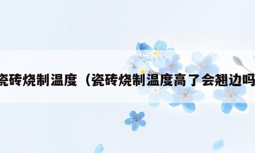 瓷砖烧制温度（瓷砖烧制温度高了会翘边吗）