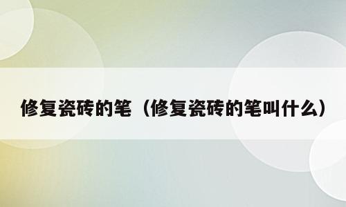 修复瓷砖的笔（修复瓷砖的笔叫什么）
