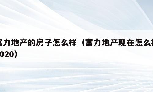 富力地产的房子怎么样（富力地产现在怎么样2020）