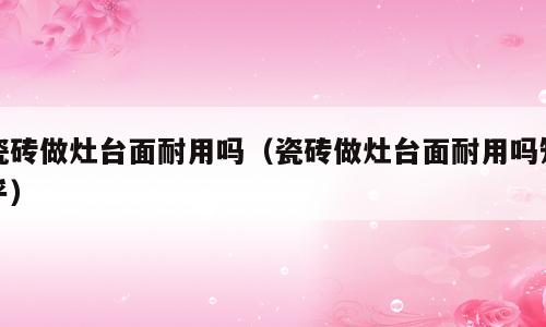 瓷砖做灶台面耐用吗（瓷砖做灶台面耐用吗知乎）