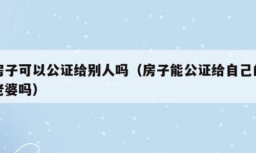 房子可以公证给别人吗（房子能公证给自己的老婆吗）