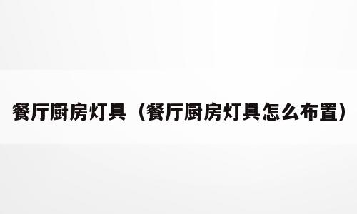 餐厅厨房灯具（餐厅厨房灯具怎么布置）