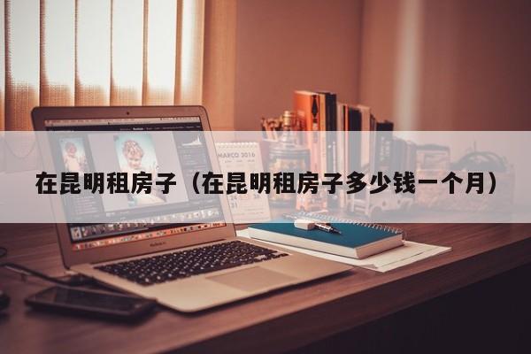 在昆明租房子（在昆明租房子多少钱一个月）