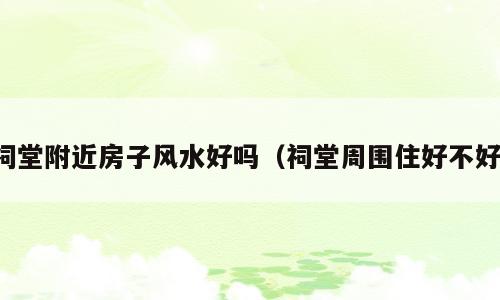 祠堂附近房子风水好吗（祠堂周围住好不好）