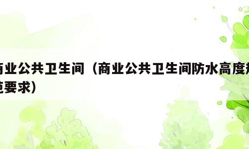 商业公共卫生间（商业公共卫生间防水高度规范要求）